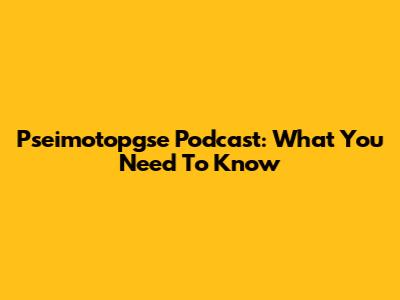 Pseimotopgse Podcast: What You Need To Know