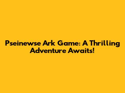 Pseinewse Ark Game: A Thrilling Adventure Awaits!