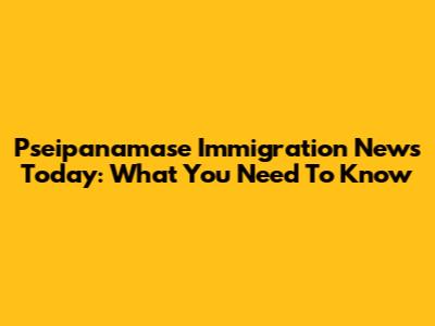 Pseipanamase Immigration News Today: What You Need To Know