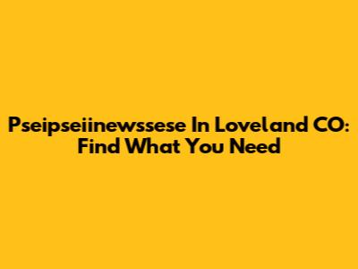 Pseipseiinewssese In Loveland CO: Find What You Need