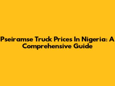 Pseiramse Truck Prices In Nigeria: A Comprehensive Guide