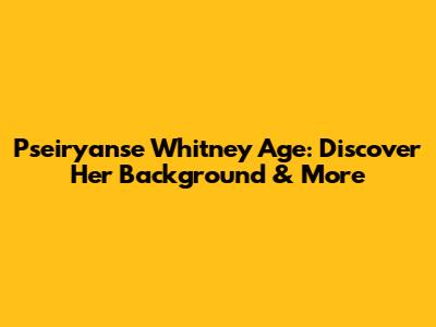 Pseiryanse Whitney Age: Discover Her Background & More