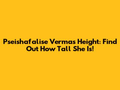 Pseishafalise Verma's Height: Find Out How Tall She Is!
