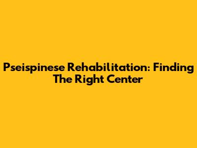 Pseispinese Rehabilitation: Finding The Right Center