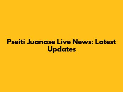 Pseiti Juanase Live News: Latest Updates