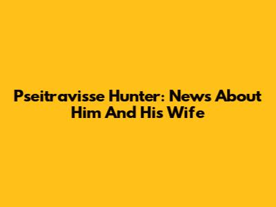 Pseitravisse Hunter: News About Him And His Wife