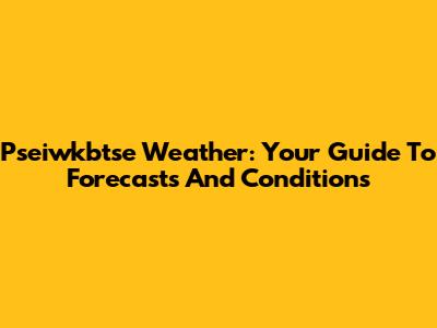Pseiwkbtse Weather: Your Guide To Forecasts And Conditions