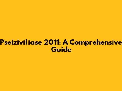 Pseiziviliase 2011: A Comprehensive Guide