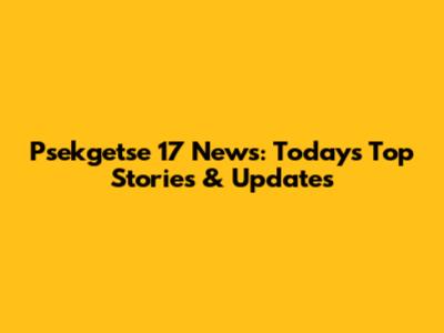 Psekgetse 17 News: Today's Top Stories & Updates