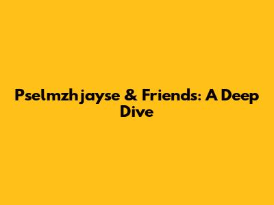 Pselmzhjayse & Friends: A Deep Dive