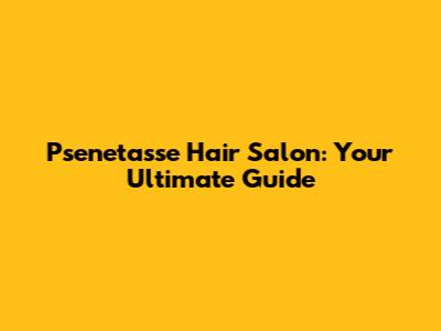 Psenetasse Hair Salon: Your Ultimate Guide