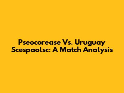 Pseocorease Vs. Uruguay Scespaolsc: A Match Analysis
