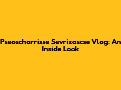 Pseoscharrisse Sevrizascse Vlog: An Inside Look