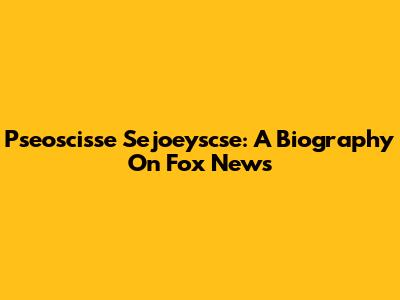 Pseoscisse Sejoeyscse: A Biography On Fox News