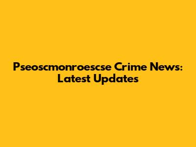 Pseoscmonroescse Crime News: Latest Updates