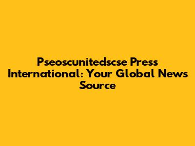 Pseoscunitedscse Press International: Your Global News Source