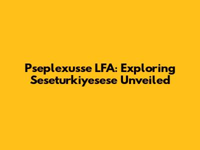 Pseplexusse LFA: Exploring Seseturkiyesese Unveiled