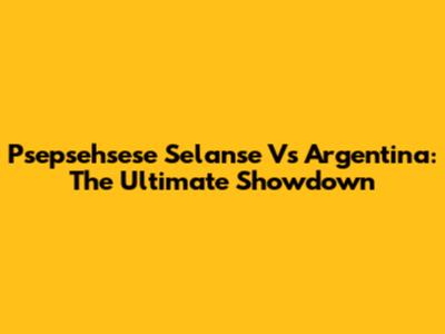 Psepsehsese Selanse Vs Argentina: The Ultimate Showdown