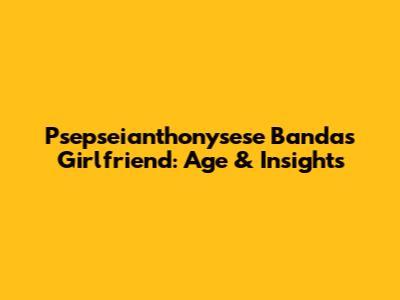 Psepseianthonysese Banda's Girlfriend: Age & Insights