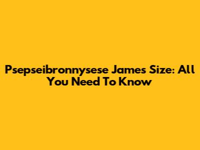 Psepseibronnysese James Size: All You Need To Know