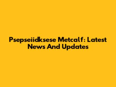 Psepseiidksese Metcalf: Latest News And Updates