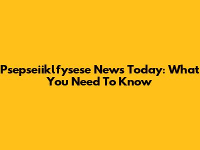 Psepseiiklfysese News Today: What You Need To Know