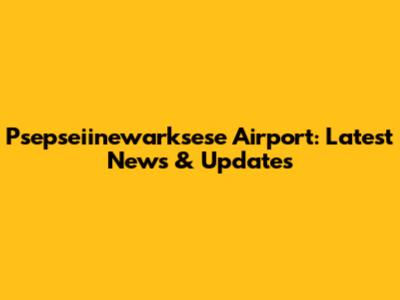 Psepseiinewarksese Airport: Latest News & Updates