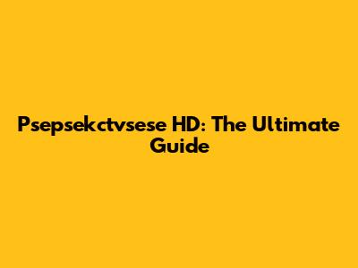 Psepsekctvsese HD: The Ultimate Guide