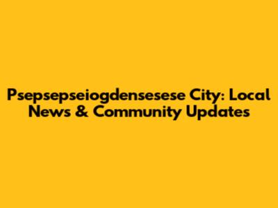 Psepsepseiogdensesese City: Local News & Community Updates