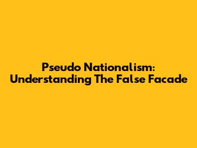 Pseudo Nationalism: Understanding The False Facade