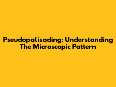 Pseudopalisading: Understanding The Microscopic Pattern