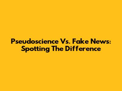 Pseudoscience Vs. Fake News: Spotting The Difference