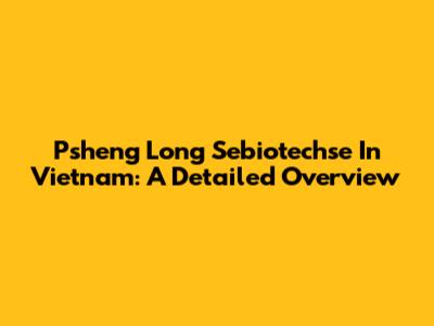 Psheng Long Sebiotechse In Vietnam: A Detailed Overview