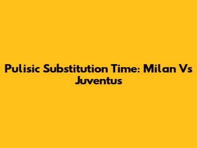 Pulisic Substitution Time: Milan Vs Juventus