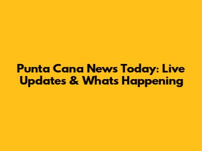 Punta Cana News Today: Live Updates & What's Happening