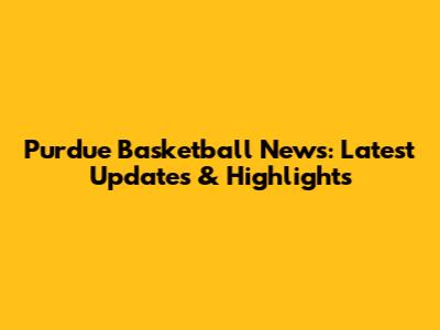 Purdue Basketball News: Latest Updates & Highlights