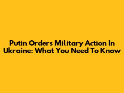 Putin Orders Military Action In Ukraine: What You Need To Know