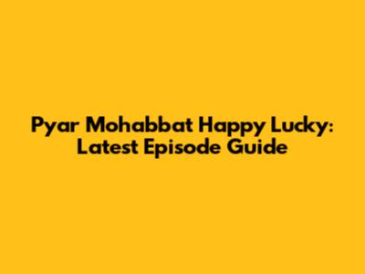 Pyar Mohabbat Happy Lucky: Latest Episode Guide