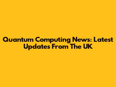 Quantum Computing News: Latest Updates From The UK