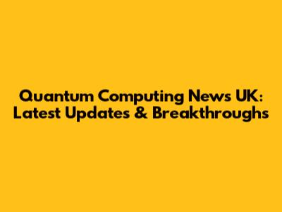 Quantum Computing News UK: Latest Updates & Breakthroughs
