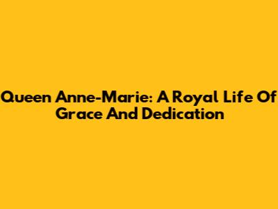 Queen Anne-Marie: A Royal Life Of Grace And Dedication