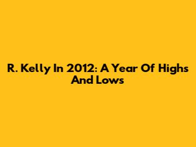 R. Kelly In 2012: A Year Of Highs And Lows