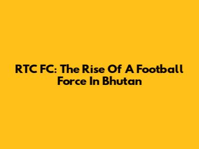 RTC FC: The Rise Of A Football Force In Bhutan