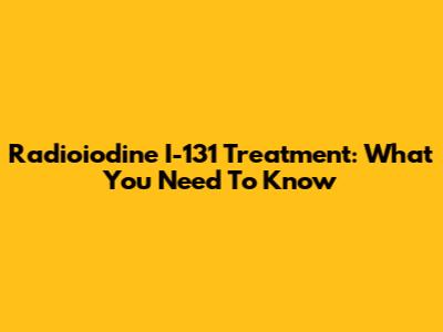 Radioiodine I-131 Treatment: What You Need To Know