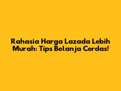 Rahasia Harga Lazada Lebih Murah: Tips Belanja Cerdas!
