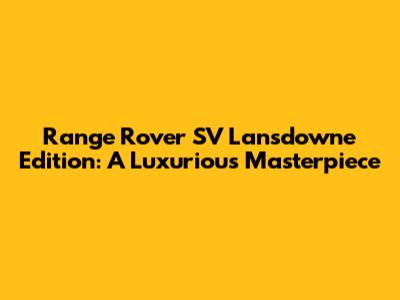 Range Rover SV Lansdowne Edition: A Luxurious Masterpiece
