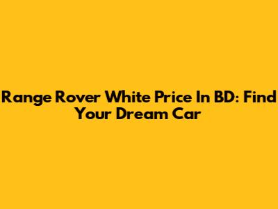 Range Rover White Price In BD: Find Your Dream Car