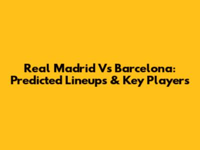 Real Madrid Vs Barcelona: Predicted Lineups & Key Players