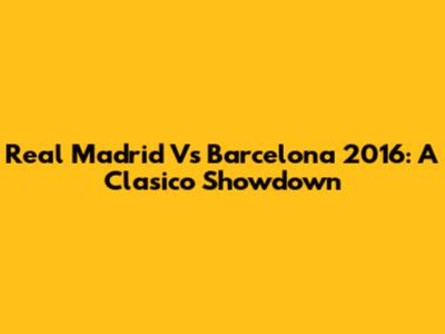 Real Madrid Vs Barcelona 2016: A Clasico Showdown