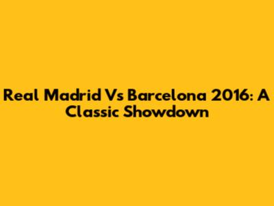 Real Madrid Vs Barcelona 2016: A Classic Showdown
